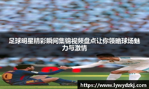 足球明星精彩瞬间集锦视频盘点让你领略球场魅力与激情