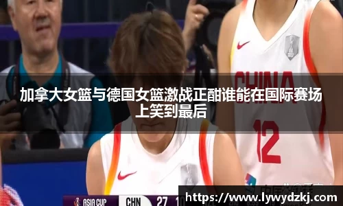 加拿大女篮与德国女篮激战正酣谁能在国际赛场上笑到最后