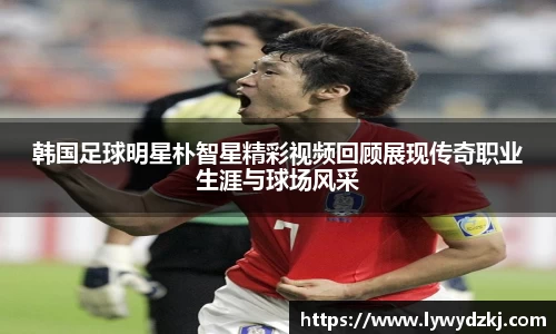 韩国足球明星朴智星精彩视频回顾展现传奇职业生涯与球场风采